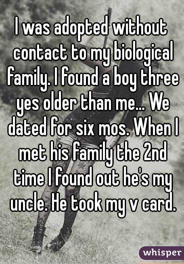 I was adopted without contact to my biological family. I found a boy three yes older than me... We dated for six mos. When I met his family the 2nd time I found out he's my uncle. He took my v card.