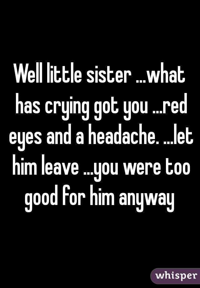 Well little sister ...what has crying got you ...red eyes and a headache. ...let him leave ...you were too good for him anyway 