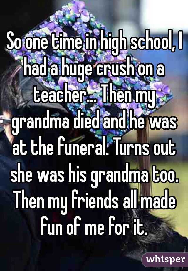 So one time in high school, I had a huge crush on a teacher... Then my grandma died and he was at the funeral. Turns out she was his grandma too. Then my friends all made fun of me for it. 