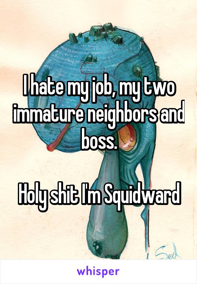 I hate my job, my two immature neighbors and boss.

Holy shit I'm Squidward