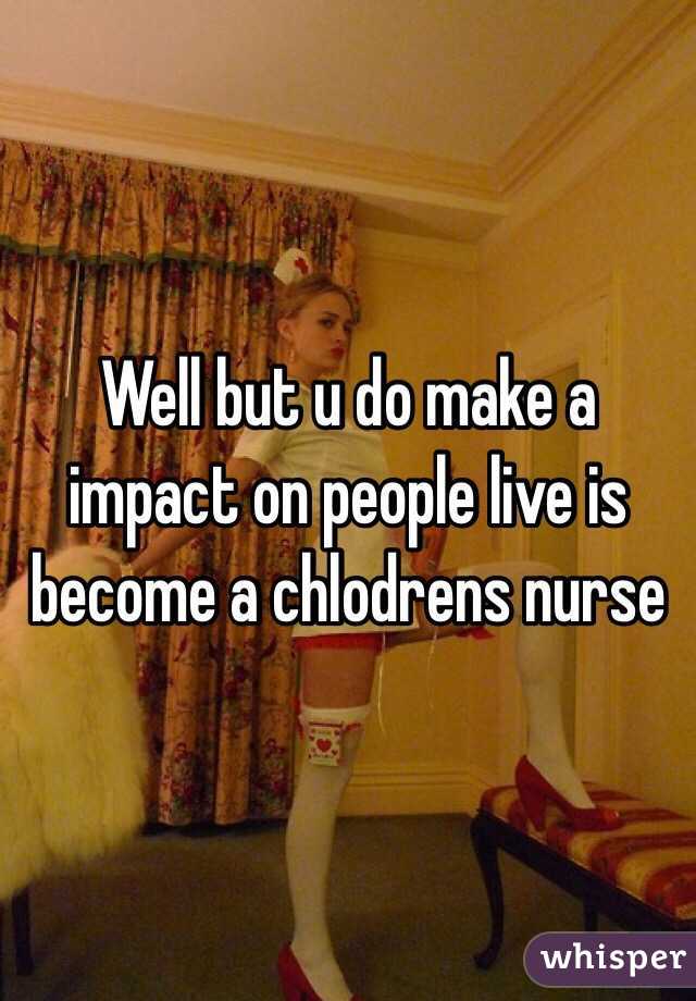 Well but u do make a impact on people live is become a chlodrens nurse 