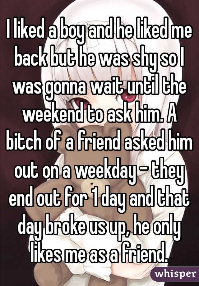 I liked a boy and he liked me back but he was shy so I was gonna wait until the weekend to ask him. A bitch of a friend asked him out on a weekday - they end out for 1 day and that day broke us up, he only likes me as a friend. 