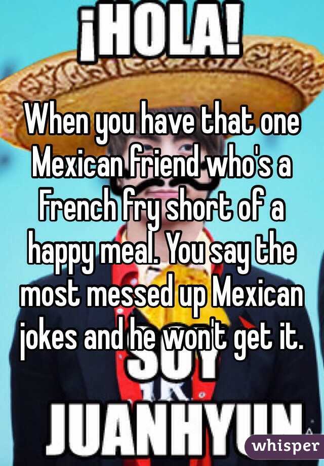 When you have that one Mexican friend who's a French fry short of a happy meal. You say the most messed up Mexican jokes and he won't get it. 
