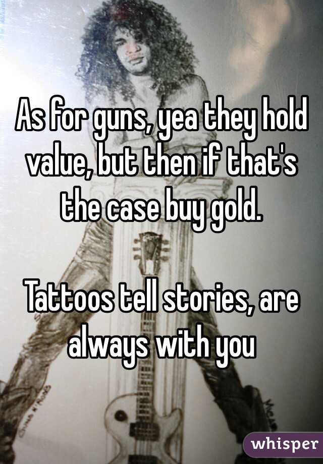 As for guns, yea they hold value, but then if that's the case buy gold. 

Tattoos tell stories, are always with you 