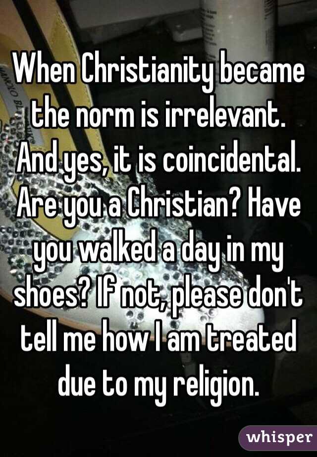 When Christianity became the norm is irrelevant. And yes, it is coincidental. 
Are you a Christian? Have you walked a day in my shoes? If not, please don't tell me how I am treated due to my religion. 