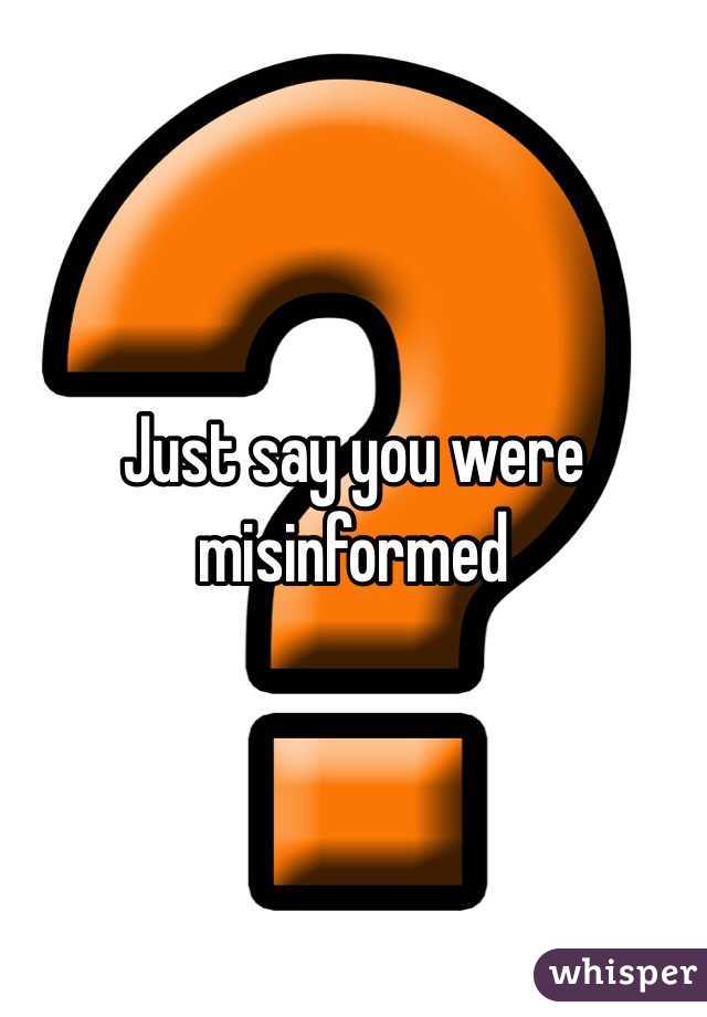 Just say you were misinformed 