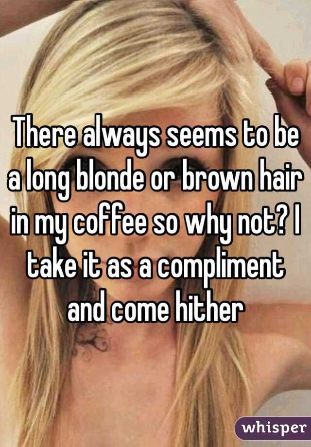 There always seems to be a long blonde or brown hair in my coffee so why not? I take it as a compliment and come hither