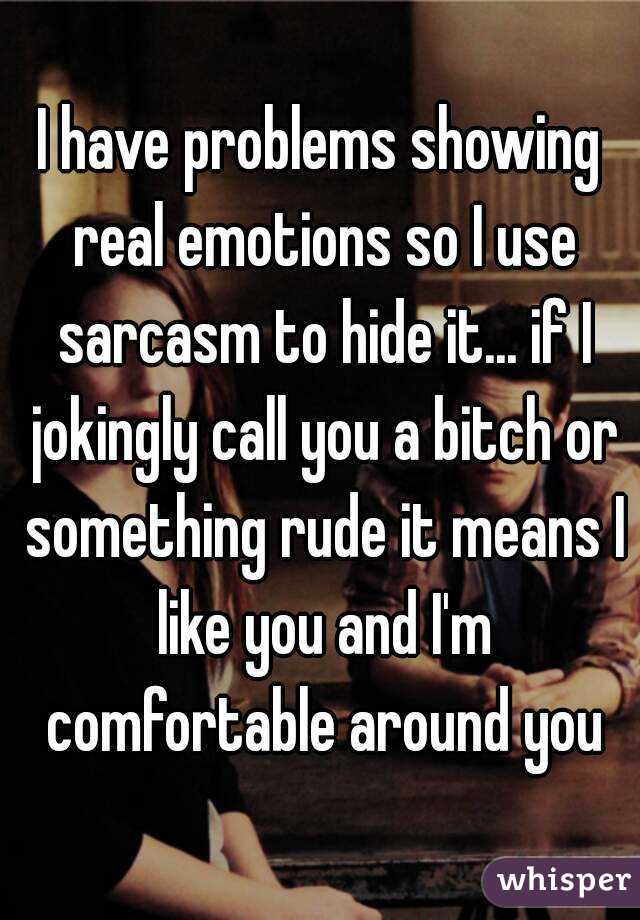I have problems showing real emotions so I use sarcasm to hide it... if I jokingly call you a bitch or something rude it means I like you and I'm comfortable around you