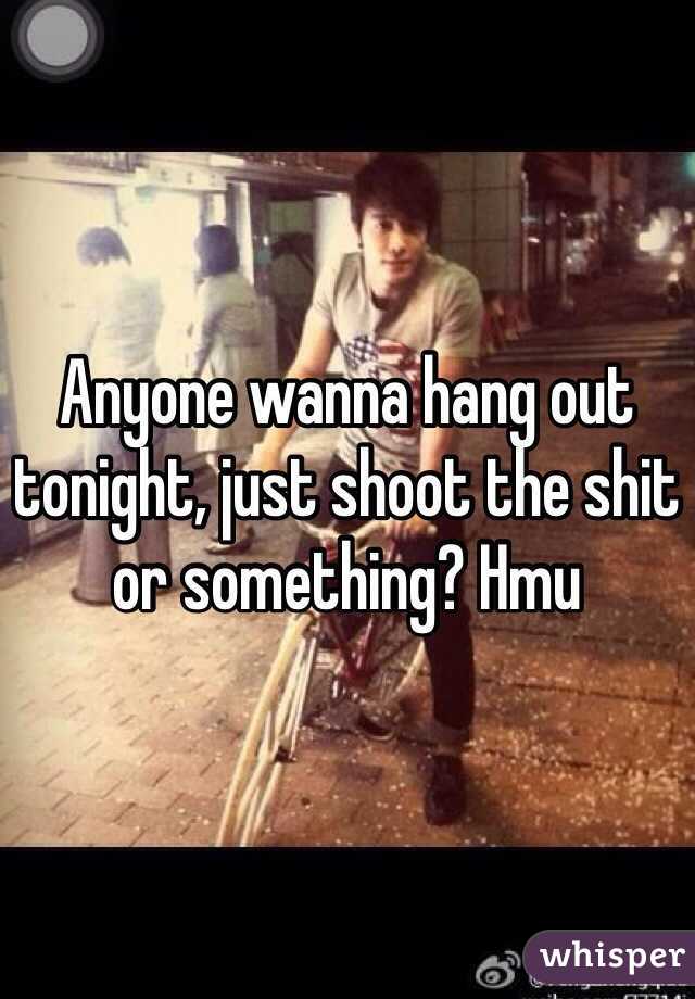 Anyone wanna hang out tonight, just shoot the shit or something? Hmu 