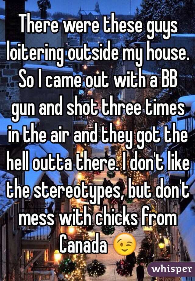 There were these guys loitering outside my house. So I came out with a BB gun and shot three times in the air and they got the hell outta there. I don't like the stereotypes, but don't mess with chicks from Canada 😉