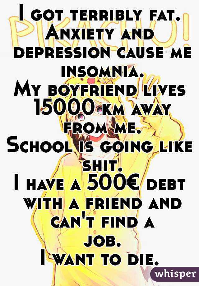 I got terribly fat.
Anxiety and depression cause me insomnia.
My boyfriend lives 15000 km away from me.
School is going like shit.
I have a 500€ debt with a friend and can't find a job.
I want to die.