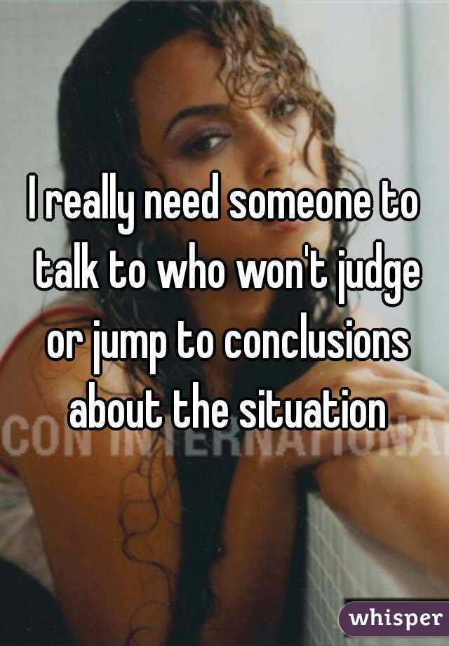 I really need someone to talk to who won't judge or jump to conclusions about the situation