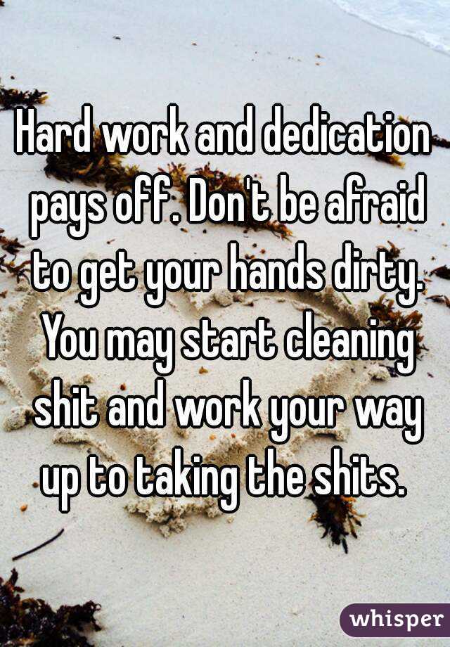Hard work and dedication pays off. Don't be afraid to get your hands dirty. You may start cleaning shit and work your way up to taking the shits. 