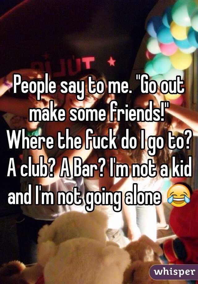 People say to me. "Go out make some friends!" Where the fuck do I go to? A club? A Bar? I'm not a kid and I'm not going alone 😂 
