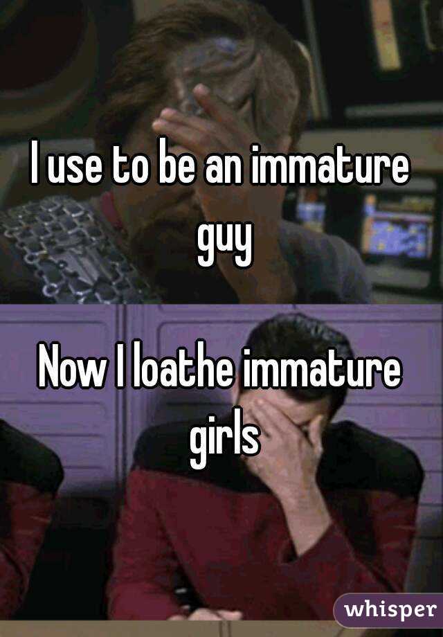 I use to be an immature guy

Now I loathe immature girls