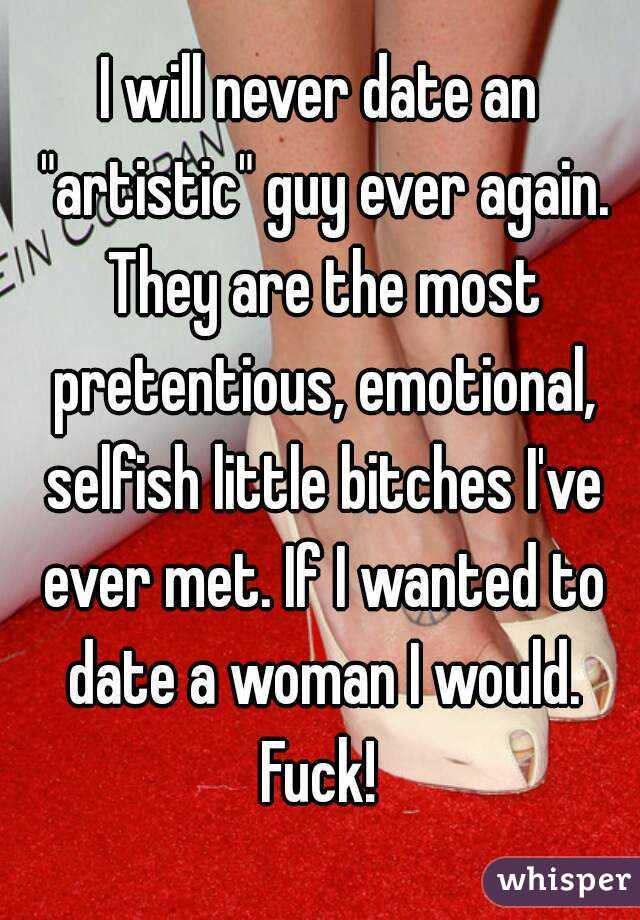 I will never date an "artistic" guy ever again. They are the most pretentious, emotional, selfish little bitches I've ever met. If I wanted to date a woman I would. Fuck! 