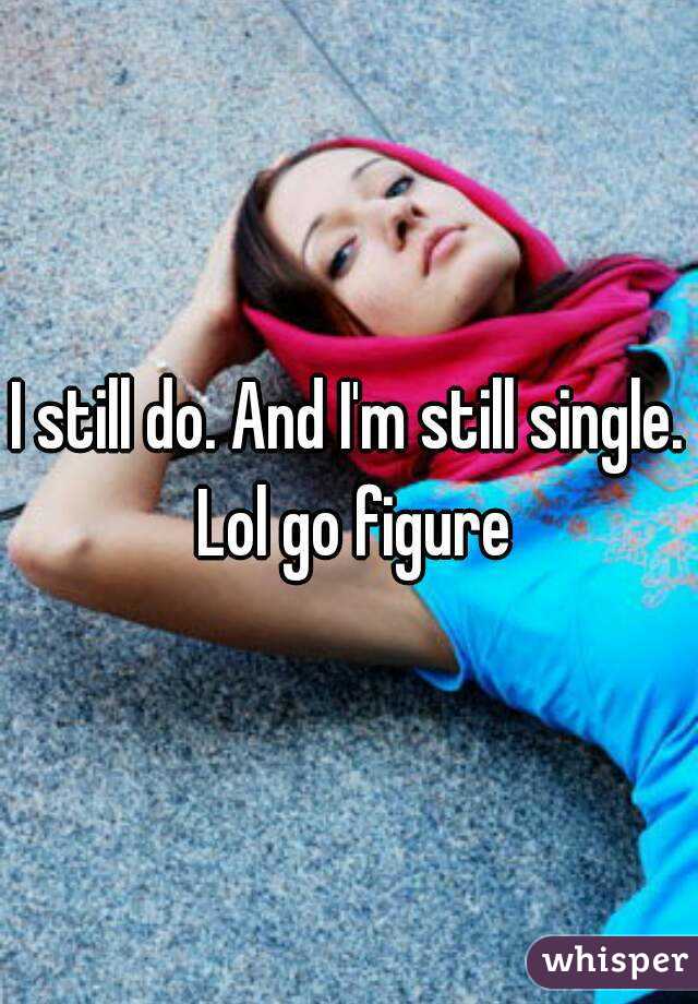 I still do. And I'm still single. Lol go figure
