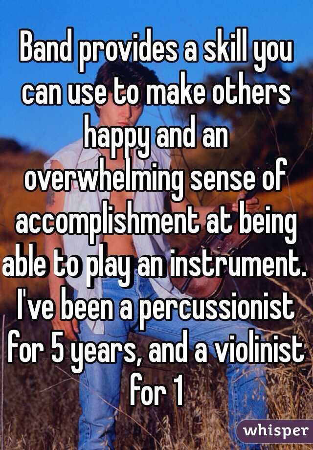 Band provides a skill you can use to make others happy and an overwhelming sense of accomplishment at being able to play an instrument. I've been a percussionist for 5 years, and a violinist for 1