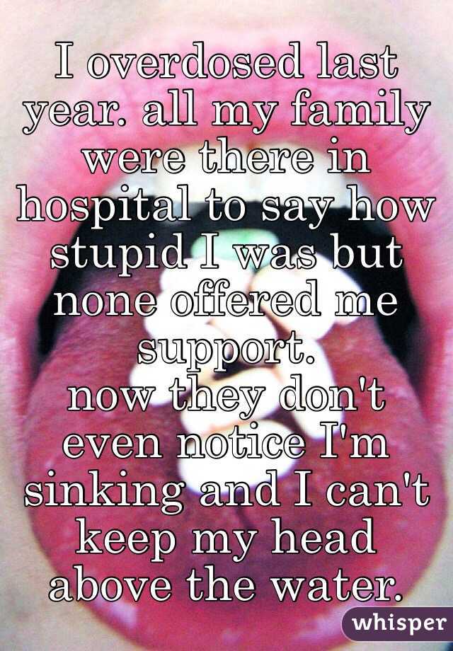 I overdosed last year. all my family were there in hospital to say how stupid I was but none offered me support. 
now they don't even notice I'm sinking and I can't keep my head above the water. 