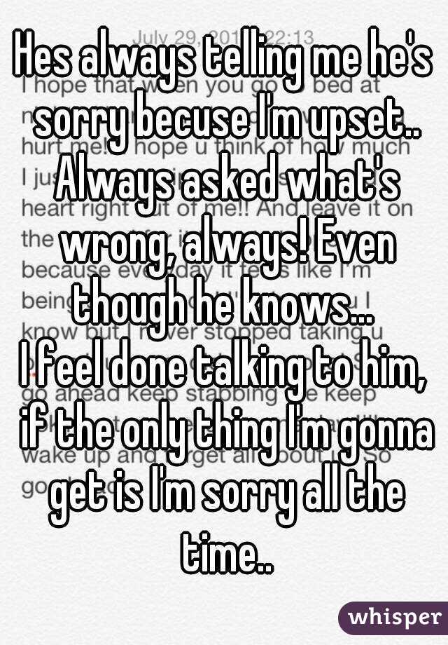Hes always telling me he's sorry becuse I'm upset.. Always asked what's wrong, always! Even though he knows... 
I feel done talking to him, if the only thing I'm gonna get is I'm sorry all the time..