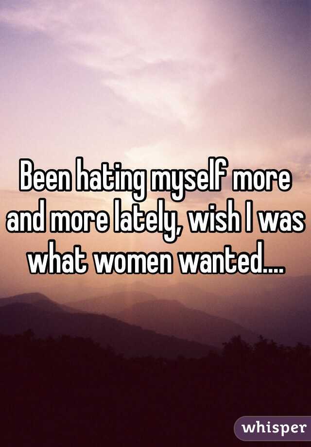 Been hating myself more and more lately, wish I was what women wanted....