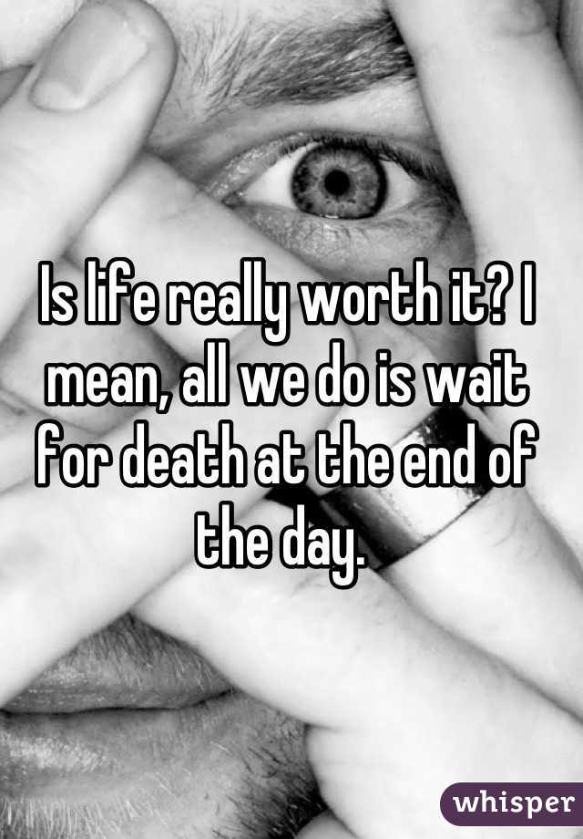 Is life really worth it? I mean, all we do is wait for death at the end of the day. 