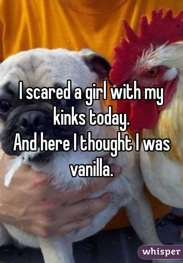 I scared a girl with my kinks today. 
And here I thought I was vanilla. 