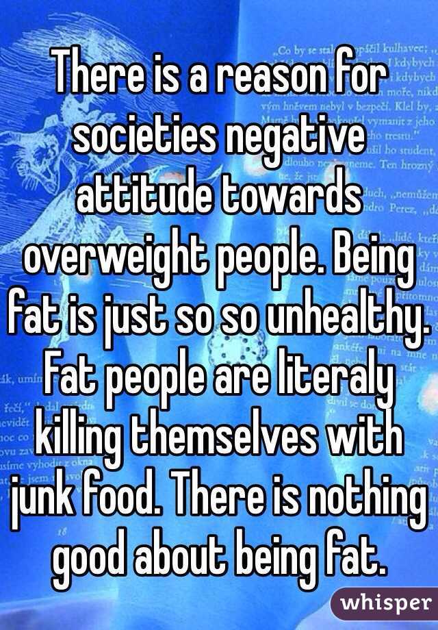 There is a reason for societies negative attitude towards overweight people. Being fat is just so so unhealthy. Fat people are literaly killing themselves with junk food. There is nothing good about being fat. 