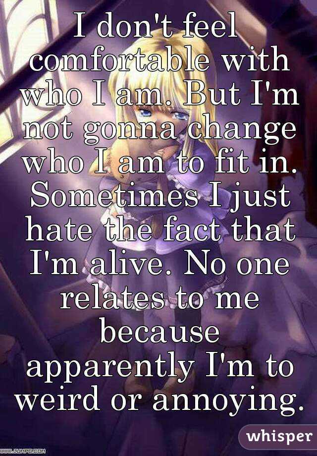 I don't feel comfortable with who I am. But I'm not gonna change who I am to fit in. Sometimes I just hate the fact that I'm alive. No one relates to me because apparently I'm to weird or annoying. 