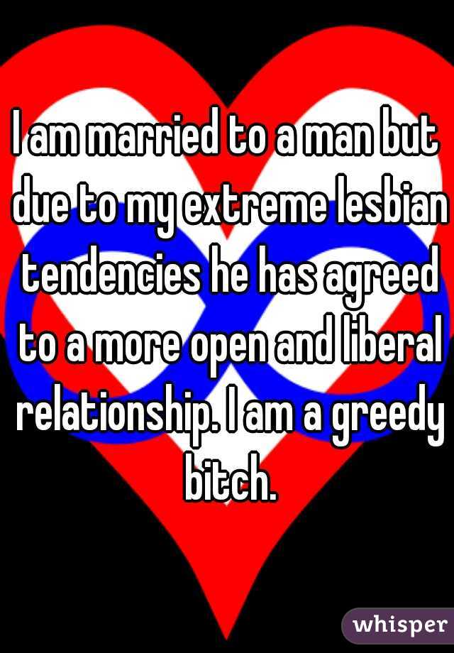 I am married to a man but due to my extreme lesbian tendencies he has agreed to a more open and liberal relationship. I am a greedy bitch.