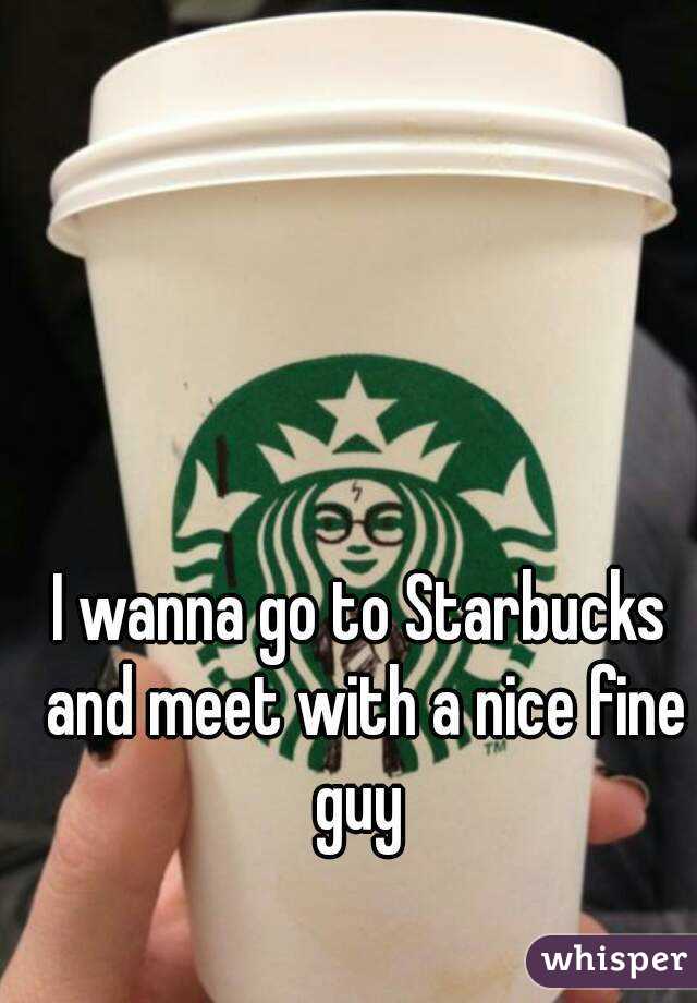 I wanna go to Starbucks and meet with a nice fine guy 
