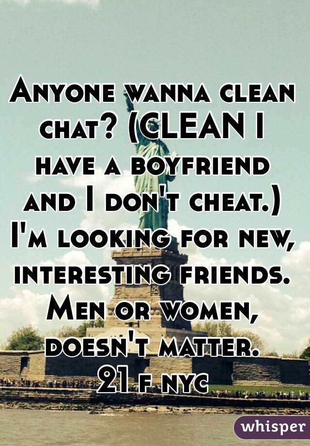 Anyone wanna clean chat? (CLEAN I have a boyfriend and I don't cheat.) I'm looking for new, interesting friends. Men or women, doesn't matter.
21 f nyc