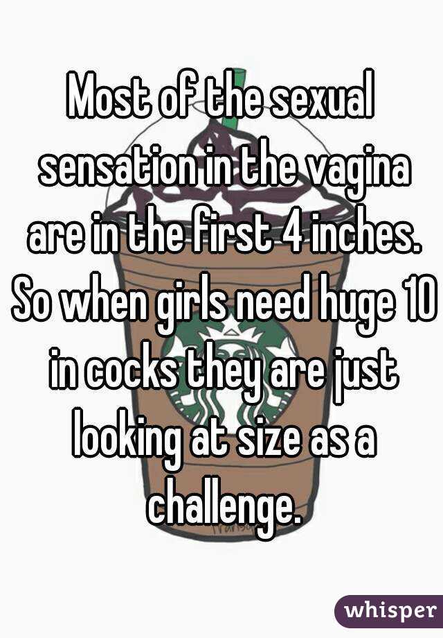 Most of the sexual sensation in the vagina are in the first 4 inches. So when girls need huge 10 in cocks they are just looking at size as a challenge.