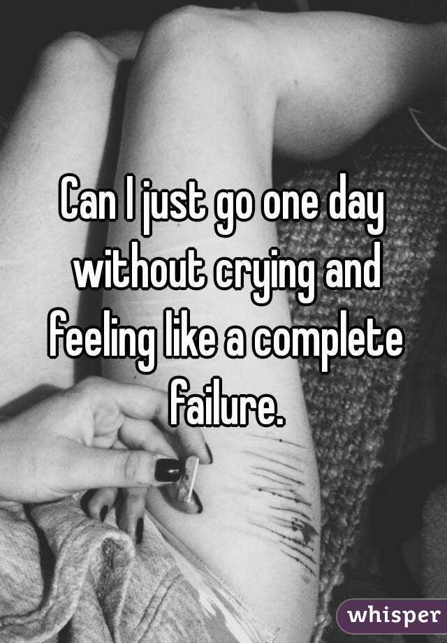 Can I just go one day without crying and feeling like a complete failure.