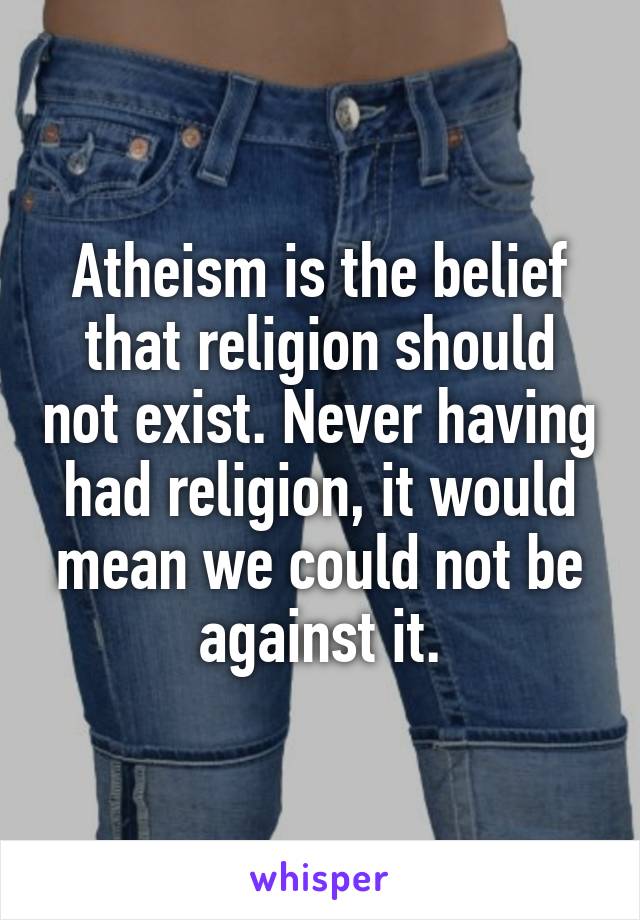 Atheism is the belief that religion should not exist. Never having had religion, it would mean we could not be against it.