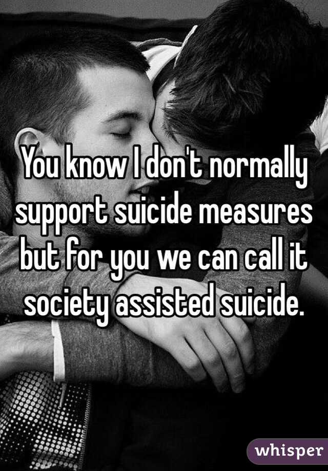 You know I don't normally support suicide measures but for you we can call it society assisted suicide.