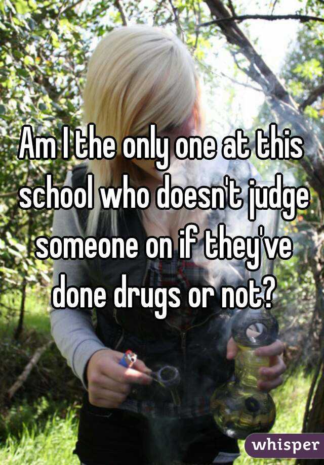 Am I the only one at this school who doesn't judge someone on if they've done drugs or not?