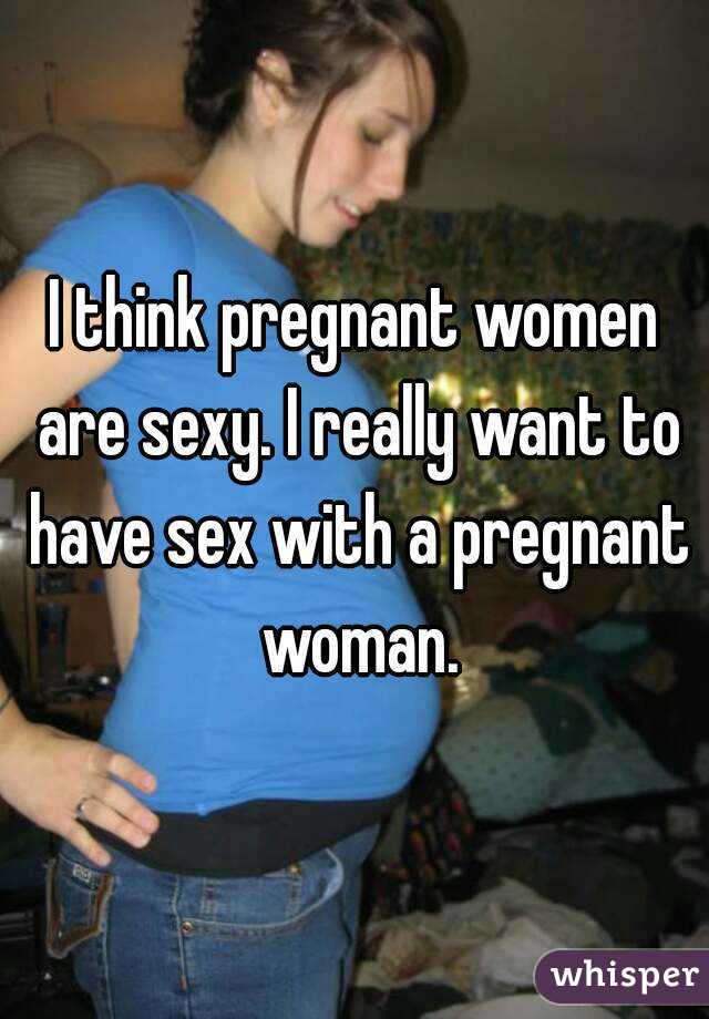 I think pregnant women are sexy. I really want to have sex with a pregnant woman.