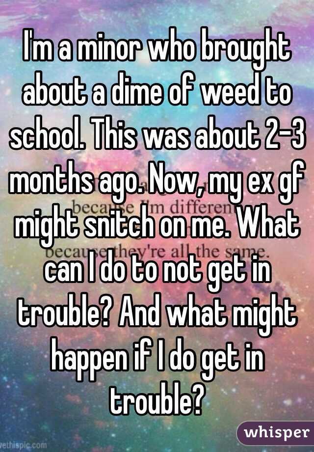 I'm a minor who brought about a dime of weed to school. This was about 2-3 months ago. Now, my ex gf might snitch on me. What can I do to not get in trouble? And what might happen if I do get in trouble?