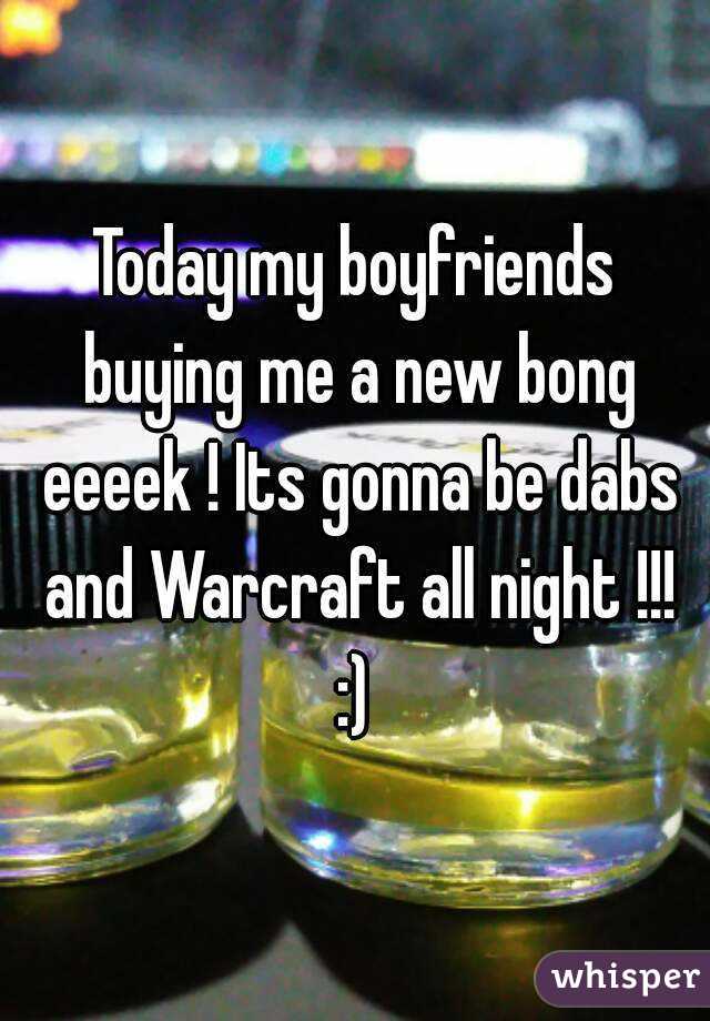 Today my boyfriends buying me a new bong eeeek ! Its gonna be dabs and Warcraft all night !!! :) 