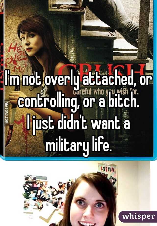I'm not overly attached, or controlling, or a bitch. 
I just didn't want a military life.