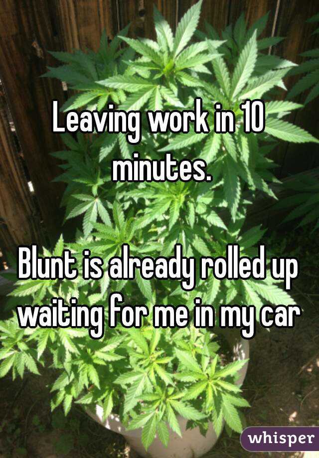 Leaving work in 10 minutes.

Blunt is already rolled up waiting for me in my car 