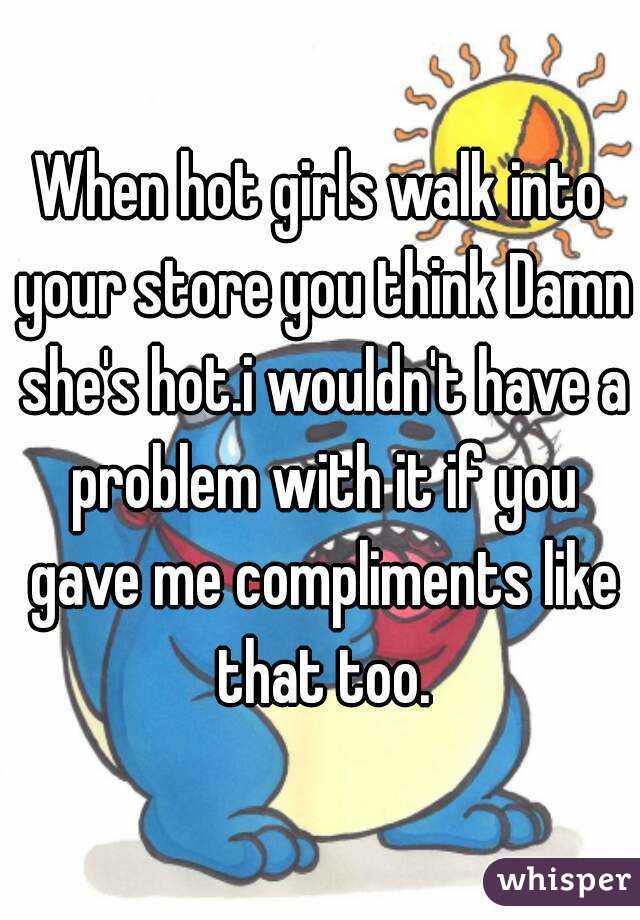 When hot girls walk into your store you think Damn she's hot.i wouldn't have a problem with it if you gave me compliments like that too.