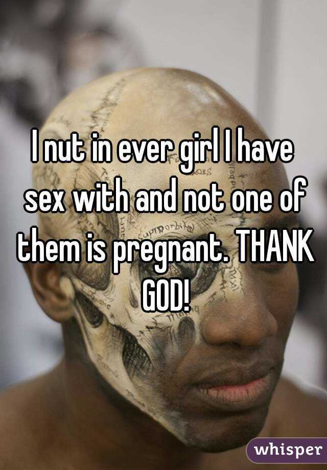 I nut in ever girl I have sex with and not one of them is pregnant. THANK
 GOD!