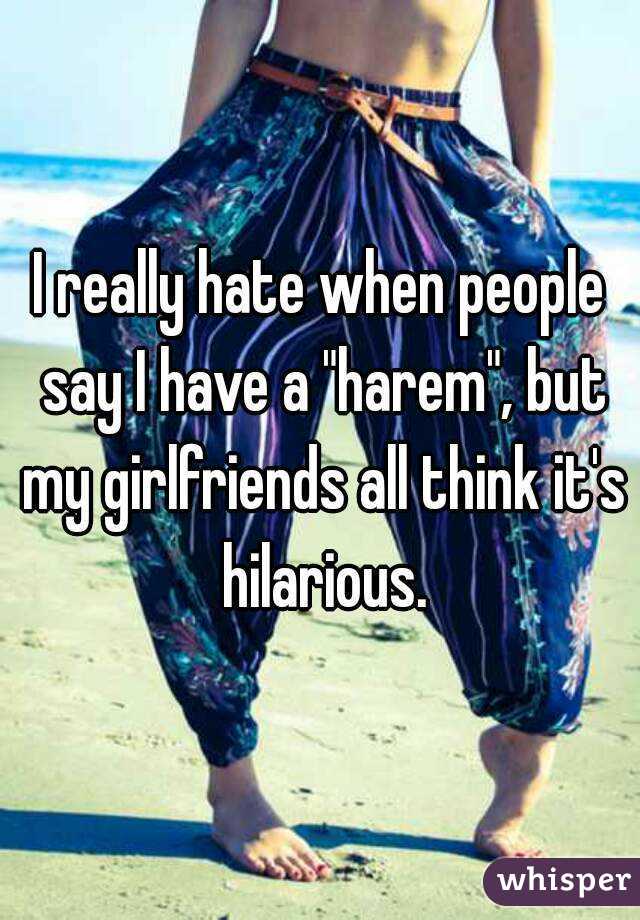 I really hate when people say I have a "harem", but my girlfriends all think it's hilarious.