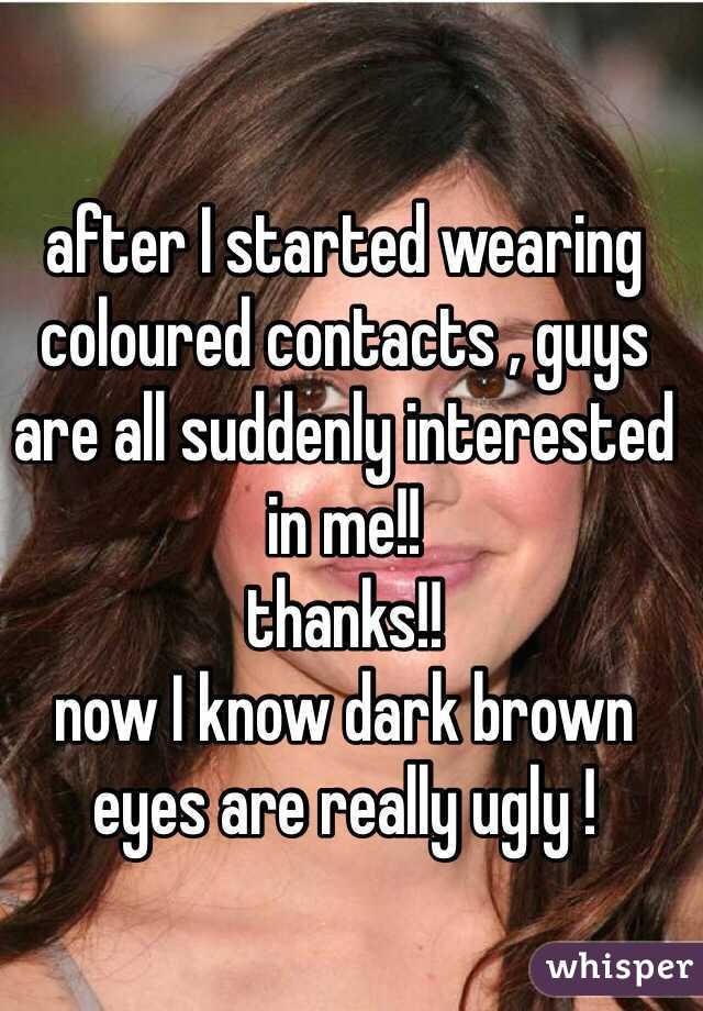 after I started wearing coloured contacts , guys are all suddenly interested in me!! 
thanks!!
now I know dark brown eyes are really ugly !