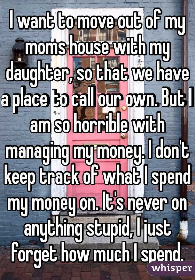 I want to move out of my moms house with my daughter, so that we have a place to call our own. But I am so horrible with managing my money. I don't keep track of what I spend my money on. It's never on anything stupid, I just forget how much I spend.