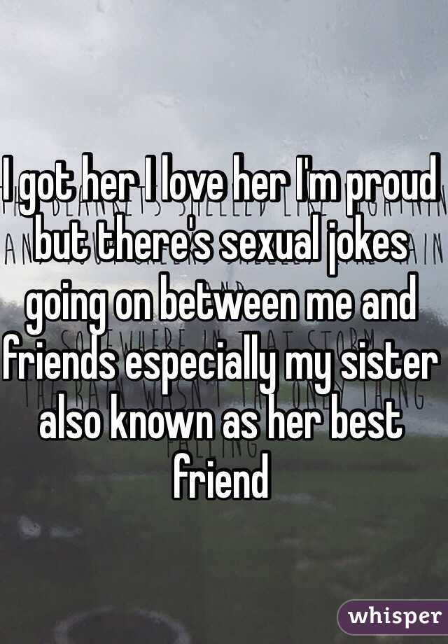 I got her I love her I'm proud but there's sexual jokes going on between me and friends especially my sister also known as her best friend