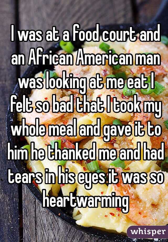 I was at a food court and an African American man was looking at me eat I felt so bad that I took my whole meal and gave it to him he thanked me and had tears in his eyes it was so heartwarming  