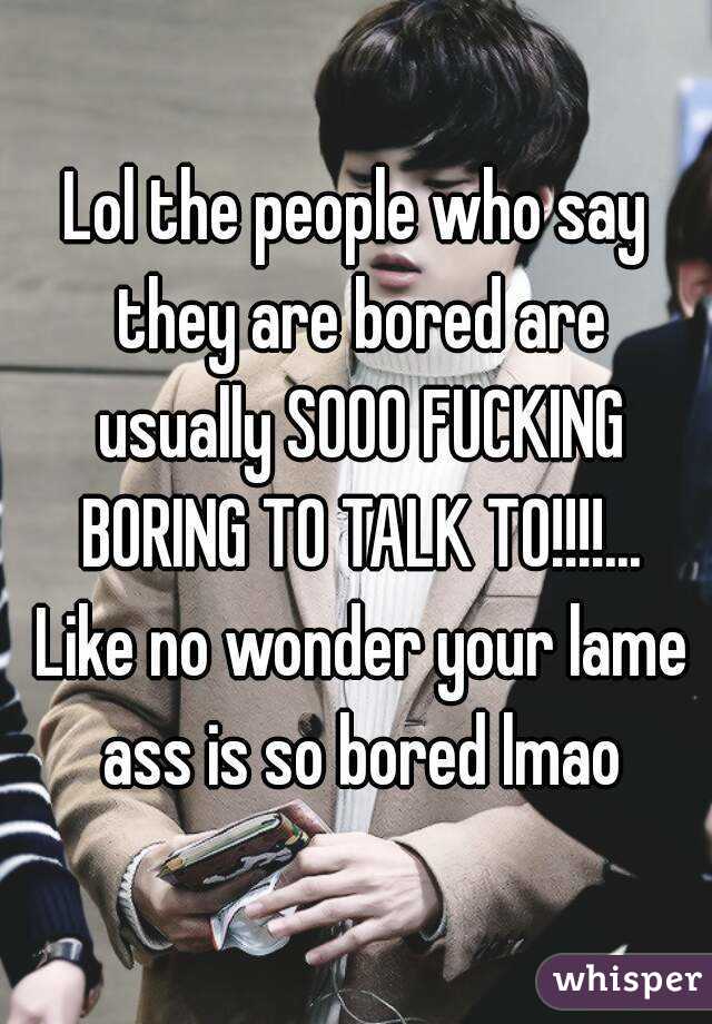 Lol the people who say they are bored are usually SOOO FUCKING BORING TO TALK TO!!!!... Like no wonder your lame ass is so bored lmao